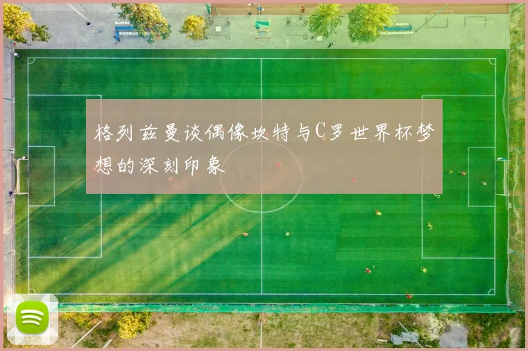 格列兹曼谈偶像坎特与C罗世界杯梦想的深刻印象