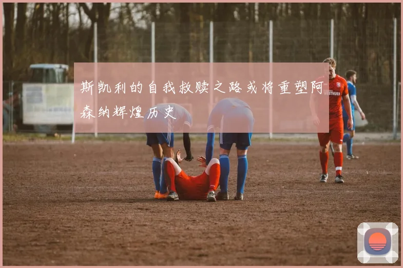 斯凯利的自我救赎之路或将重塑阿森纳辉煌历史