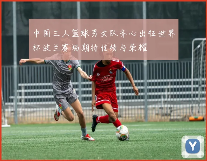 中国三人篮球男女队齐心出征世界杯波兰赛场期待佳绩与荣耀
