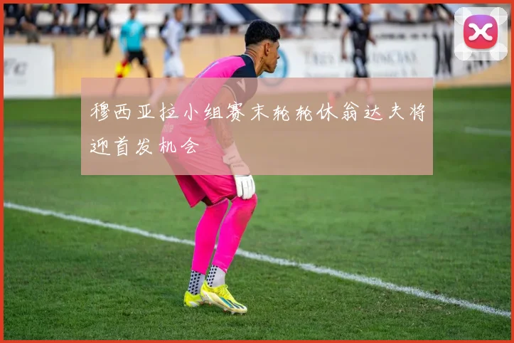穆西亚拉小组赛末轮轮休翁达夫将迎首发机会