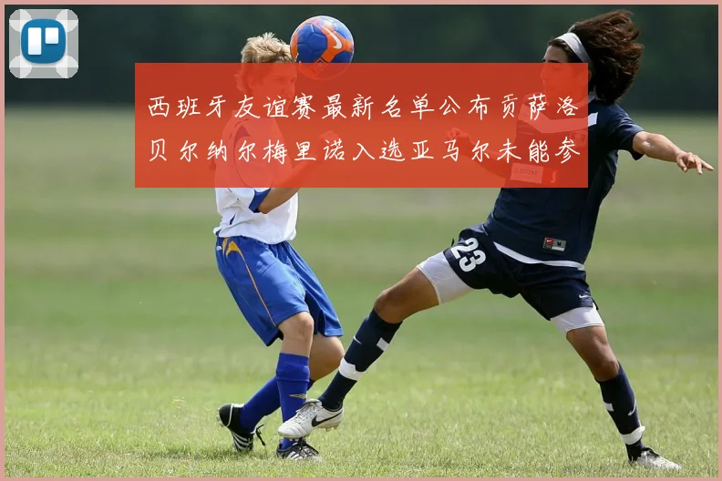西班牙友谊赛最新名单公布贡萨洛贝尔纳尔梅里诺入选亚马尔未能参赛