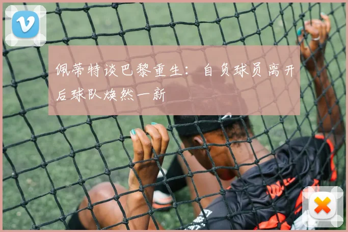 佩蒂特谈巴黎重生：自负球员离开后球队焕然一新