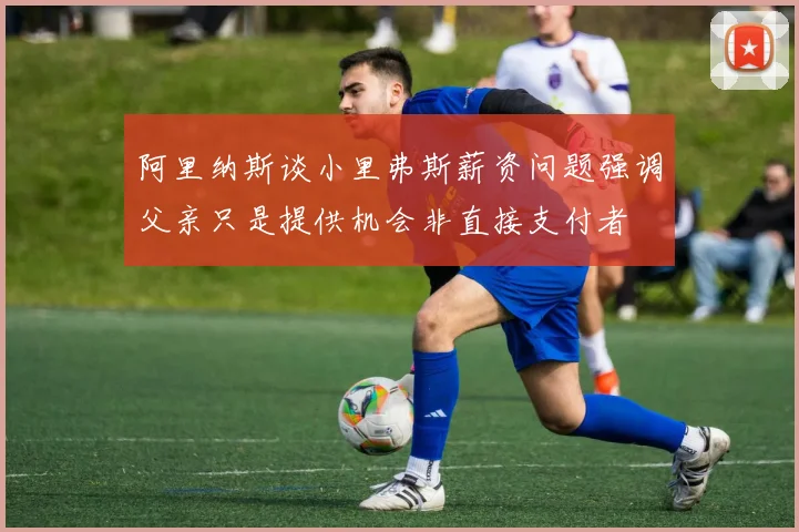 阿里纳斯谈小里弗斯薪资问题强调父亲只是提供机会非直接支付者