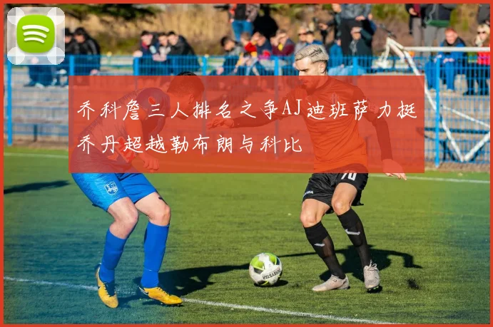 乔科詹三人排名之争AJ迪班萨力挺乔丹超越勒布朗与科比