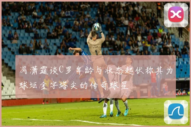 冯潇霆谈C罗年龄与状态起伏称其为球坛金字塔尖的传奇球星