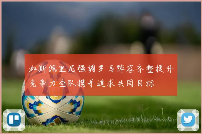 加斯佩里尼强调罗马阵容齐整提升竞争力全队携手追求共同目标