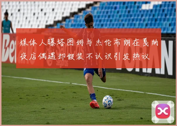 媒体人曝塔图姆与杰伦布朗在戛纳夜店偶遇却假装不认识引发热议
