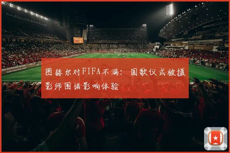 图赫尔对FIFA不满：国歌仪式被摄影师围堵影响体验