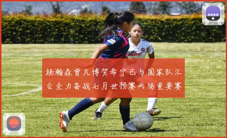 杨瀚森曾凡博贺希宁已与国家队汇合全力备战七月世预赛两场重要赛事