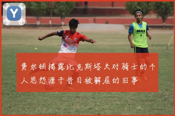 费尔顿揭露比克斯塔夫对骑士的个人恩怨源于昔日被解雇的旧事