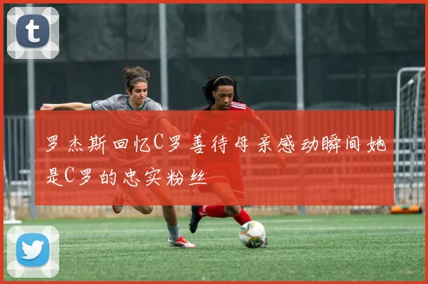 罗杰斯回忆C罗善待母亲感动瞬间她是C罗的忠实粉丝