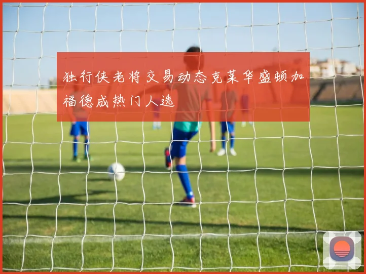 独行侠老将交易动态克莱华盛顿加福德成热门人选
