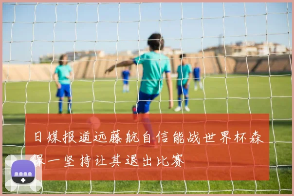 日媒报道远藤航自信能战世界杯森保一坚持让其退出比赛