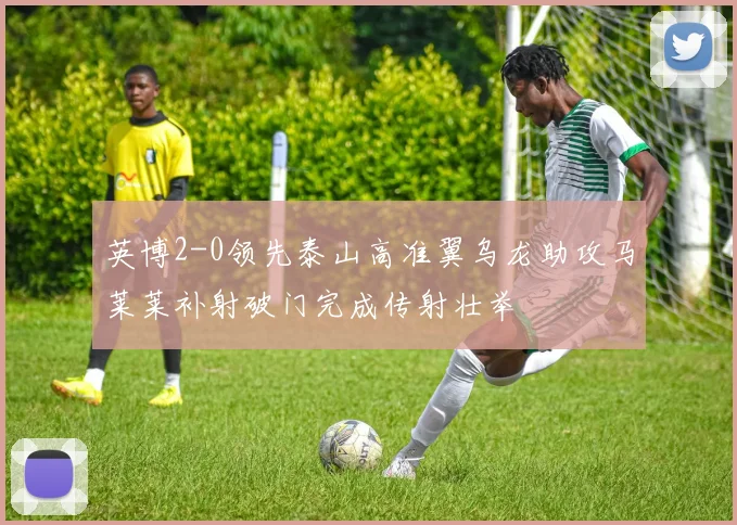 英博2-0领先泰山高准翼乌龙助攻马莱莱补射破门完成传射壮举